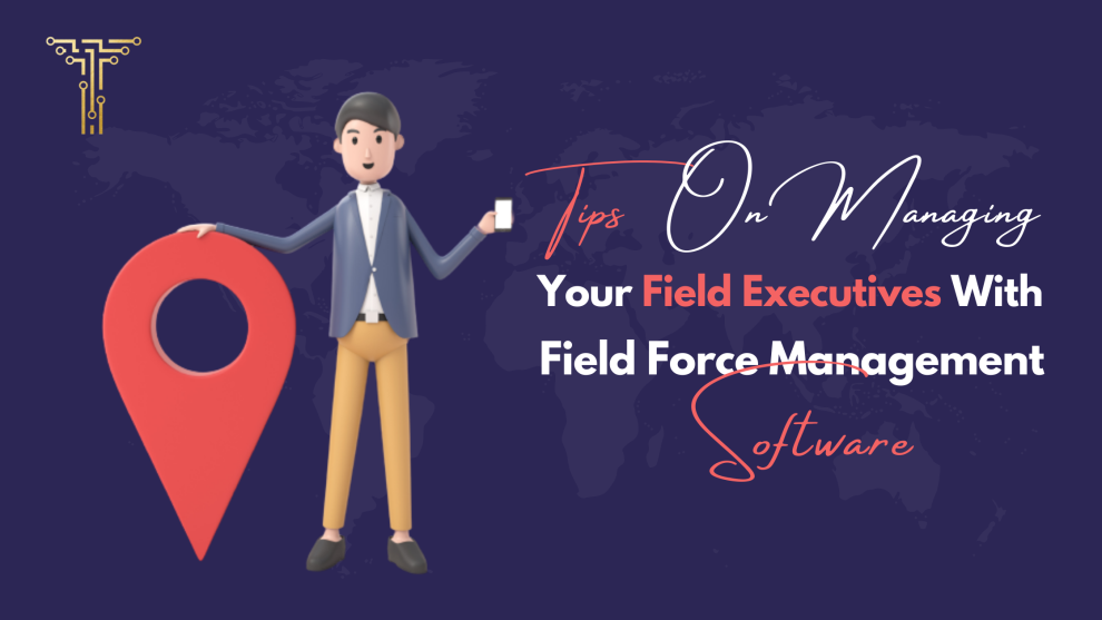 Tips on Managing Your Field Executives With Field Force Management Software